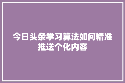 今日头条学习算法如何精准推送个化内容