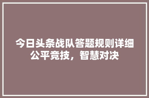 今日头条战队答题规则详细公平竞技，智慧对决