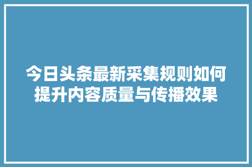今日头条最新采集规则如何提升内容质量与传播效果