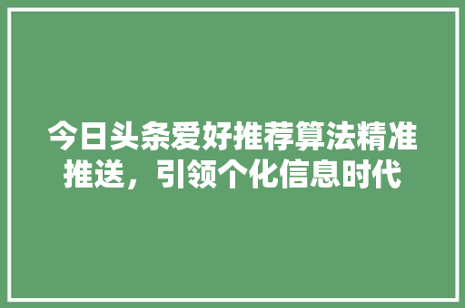 今日头条爱好推荐算法精准推送，引领个化信息时代