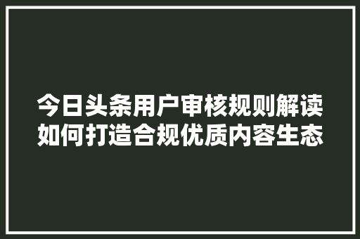 今日头条用户审核规则解读如何打造合规优质内容生态