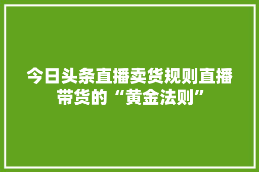 今日头条直播卖货规则直播带货的“黄金法则”