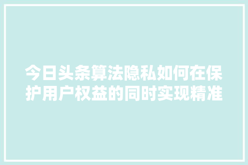 今日头条算法隐私如何在保护用户权益的同时实现精准推送