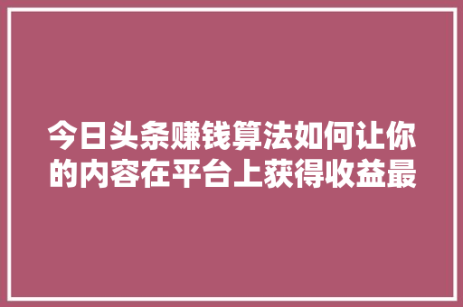 今日头条赚钱算法如何让你的内容在平台上获得收益最大化