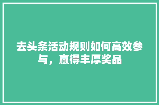 去头条活动规则如何高效参与，赢得丰厚奖品