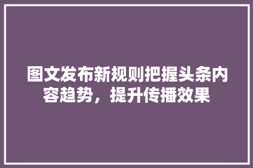 图文发布新规则把握头条内容趋势，提升传播效果