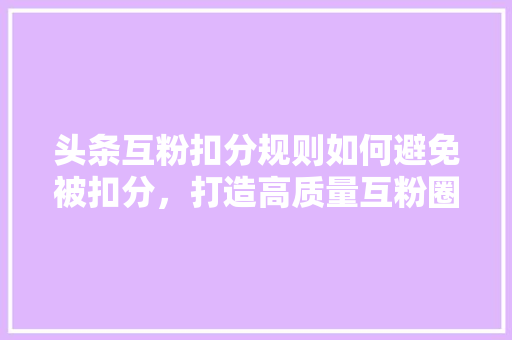 头条互粉扣分规则如何避免被扣分，打造高质量互粉圈