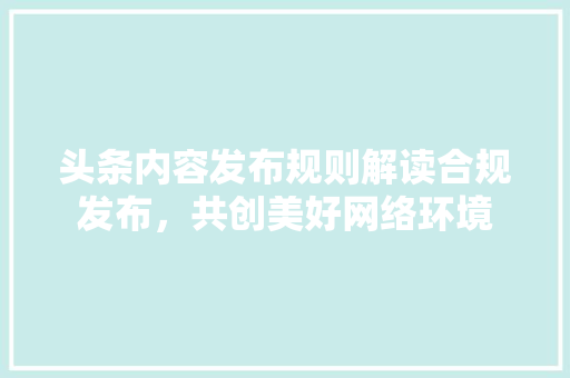 头条内容发布规则解读合规发布，共创美好网络环境