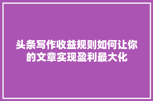 头条写作收益规则如何让你的文章实现盈利最大化