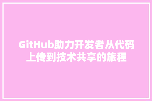 GitHub助力开发者从代码上传到技术共享的旅程