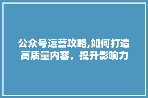 公众号运营攻略,如何打造高质量内容，提升影响力
