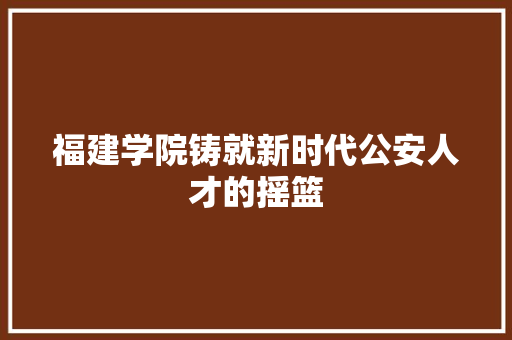福建学院铸就新时代公安人才的摇篮
