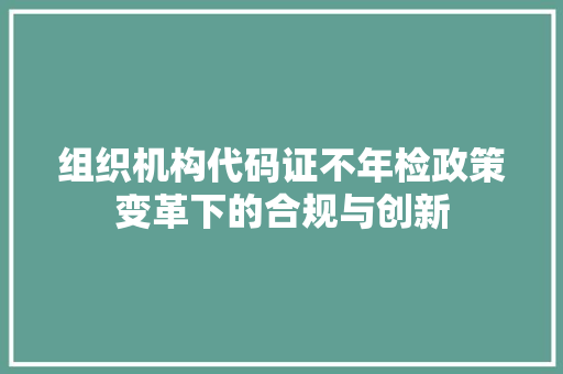 组织机构代码证不年检政策变革下的合规与创新
