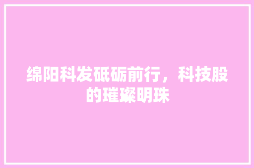 绵阳科发砥砺前行，科技股的璀璨明珠