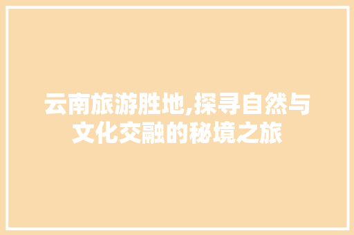 云南旅游胜地,探寻自然与文化交融的秘境之旅