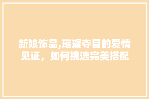 新娘饰品,璀璨夺目的爱情见证，如何挑选完美搭配