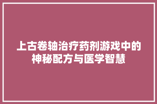 上古卷轴治疗药剂游戏中的神秘配方与医学智慧