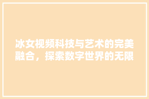 冰女视频科技与艺术的完美融合，探索数字世界的无限可能