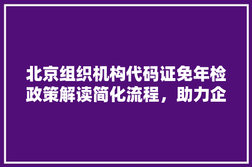 北京组织机构代码证免年检政策解读简化流程，助力企业发展