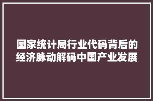 国家统计局行业代码背后的经济脉动解码中国产业发展新格局