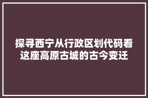 探寻西宁从行政区划代码看这座高原古城的古今变迁