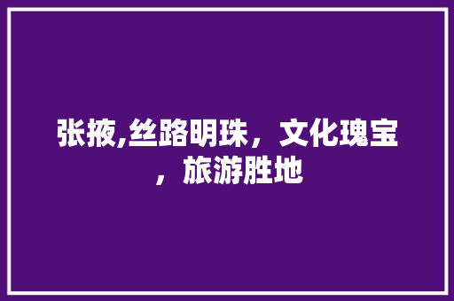 张掖,丝路明珠，文化瑰宝，旅游胜地