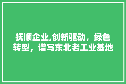 抚顺企业,创新驱动，绿色转型，谱写东北老工业基地新篇章