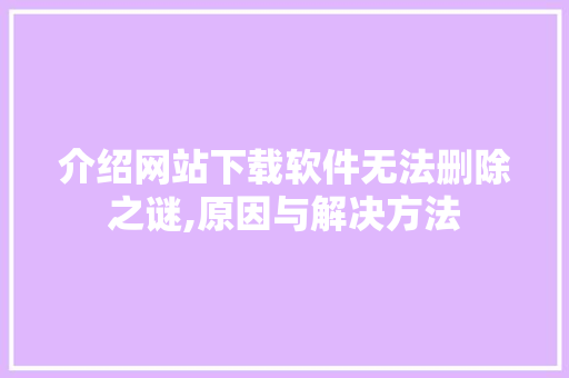 介绍网站下载软件无法删除之谜,原因与解决方法