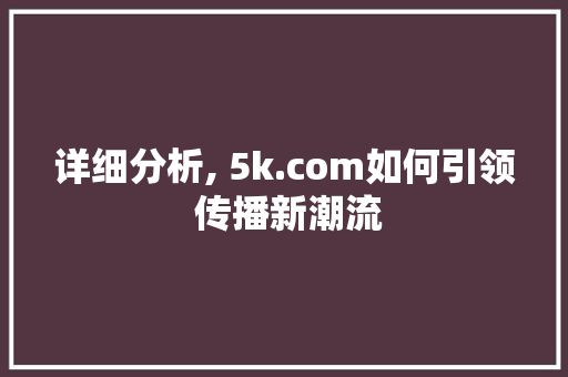 详细分析, 5k.com如何引领 传播新潮流