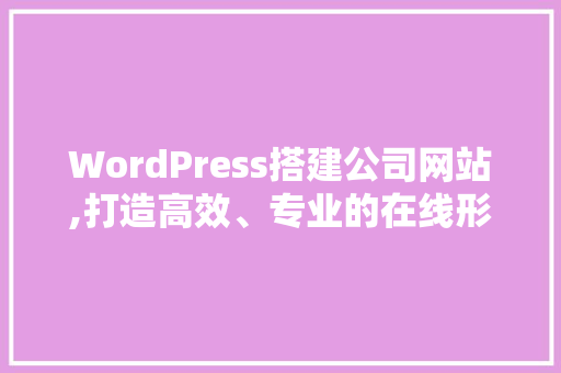 WordPress搭建公司网站,打造高效、专业的在线形象
