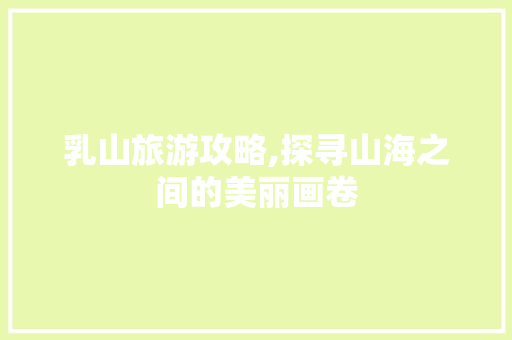 乳山旅游攻略,探寻山海之间的美丽画卷