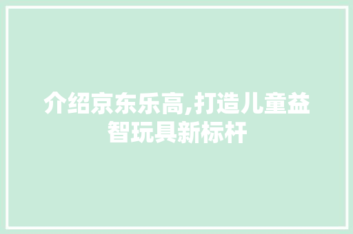 介绍京东乐高,打造儿童益智玩具新标杆