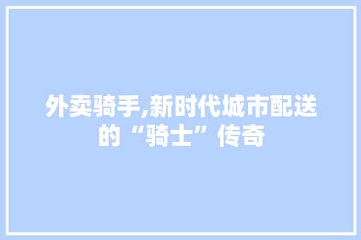 外卖骑手,新时代城市配送的“骑士”传奇
