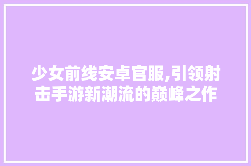 少女前线安卓官服,引领射击手游新潮流的巅峰之作