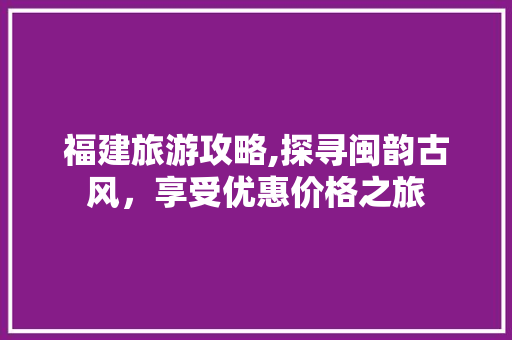 福建旅游攻略,探寻闽韵古风，享受优惠价格之旅