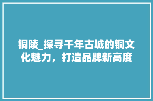 铜陵_探寻千年古城的铜文化魅力，打造品牌新高度