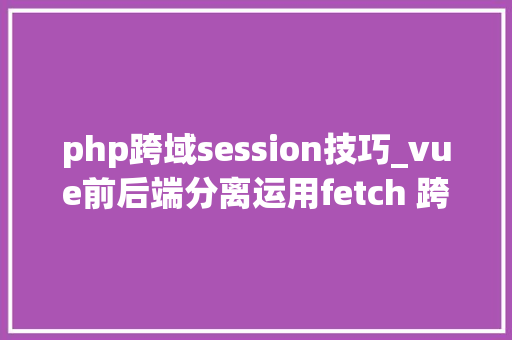 php跨域session技巧_vue前后端分离运用fetch 跨域请求时 session失落效问题解决