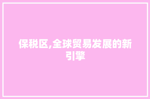 保税区,全球贸易发展的新引擎