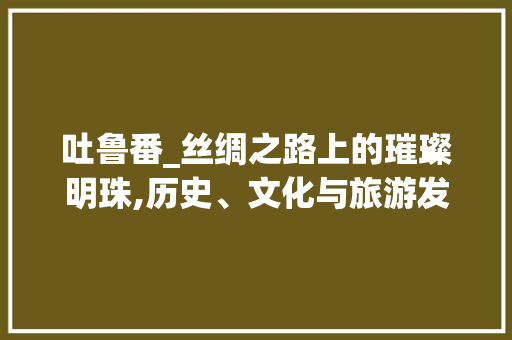 吐鲁番_丝绸之路上的璀璨明珠,历史、文化与旅游发展探析