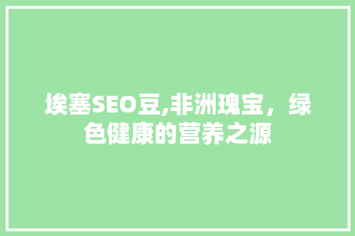 埃塞SEO豆,非洲瑰宝，绿色健康的营养之源