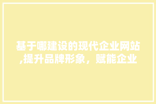 基于哪建设的现代企业网站,提升品牌形象，赋能企业成长