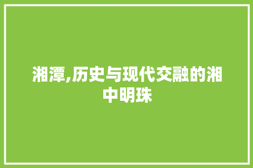 湘潭,历史与现代交融的湘中明珠