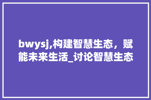 bwysj,构建智慧生态，赋能未来生活_讨论智慧生态建设的重要性与路径