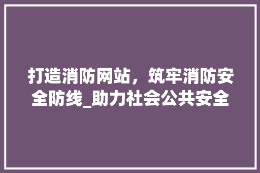 打造消防网站，筑牢消防安全防线_助力社会公共安全建设