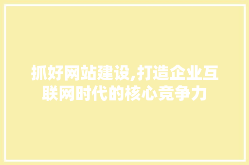 抓好网站建设,打造企业互联网时代的核心竞争力