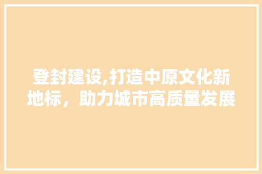 登封建设,打造中原文化新地标，助力城市高质量发展