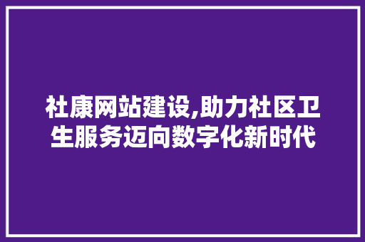 社康网站建设,助力社区卫生服务迈向数字化新时代