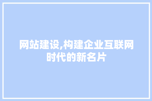 网站建设,构建企业互联网时代的新名片