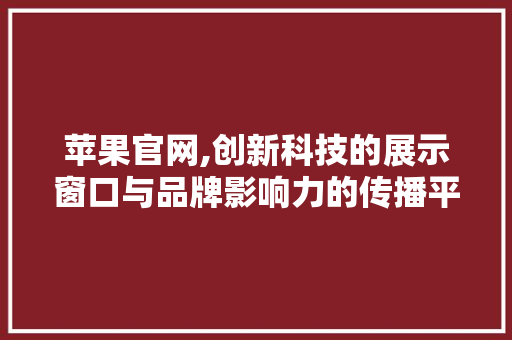 苹果官网,创新科技的展示窗口与品牌影响力的传播平台