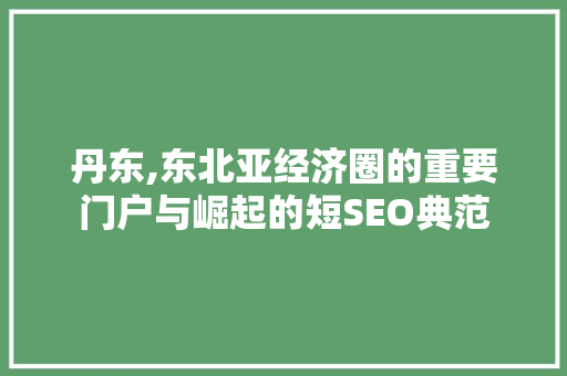 丹东,东北亚经济圈的重要门户与崛起的短SEO典范